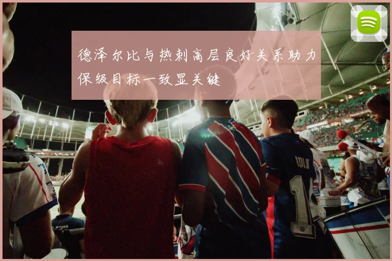 德泽尔比与热刺高层良好关系助力保级目标一致显关键